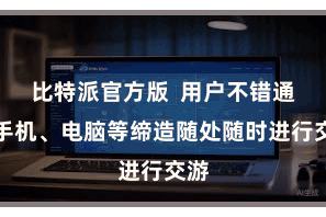 比特派官方版  用户不错通过手机、电脑等缔造随处随时进行交游